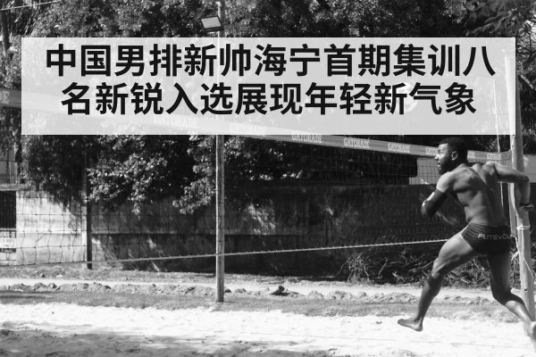 中国男排新帅海宁首期集训八名新锐入选展现年轻新气象