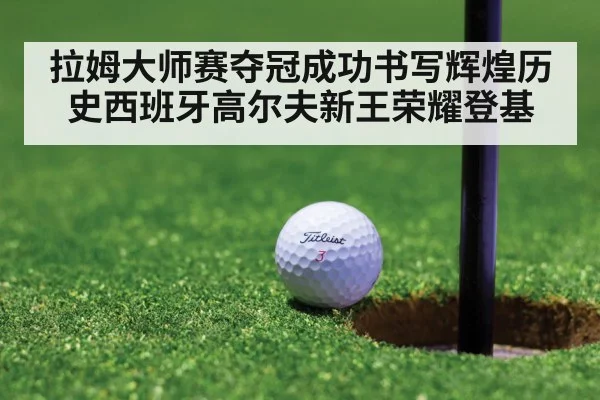 拉姆大师赛夺冠成功书写辉煌历史西班牙高尔夫新王荣耀登基